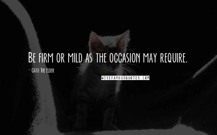 Cato The Elder Quotes: Be firm or mild as the occasion may require.