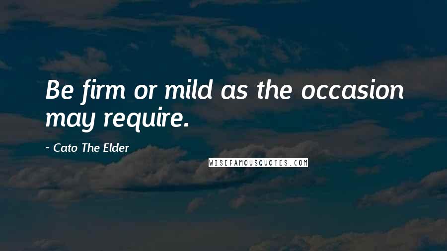 Cato The Elder Quotes: Be firm or mild as the occasion may require.