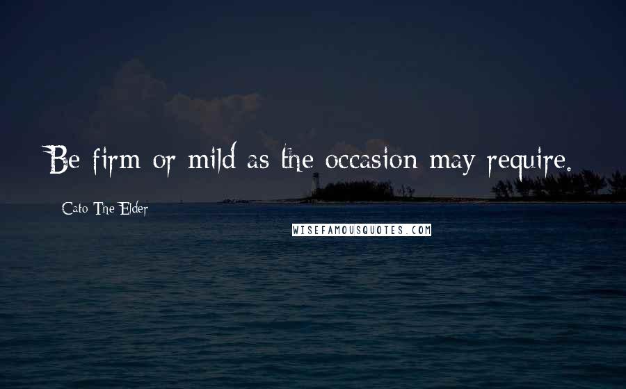 Cato The Elder Quotes: Be firm or mild as the occasion may require.