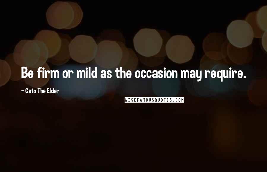 Cato The Elder Quotes: Be firm or mild as the occasion may require.