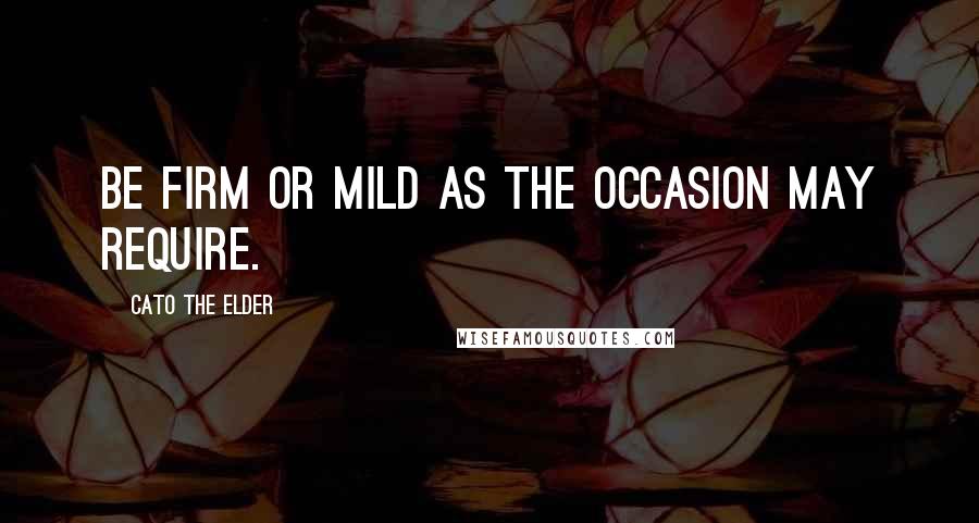 Cato The Elder Quotes: Be firm or mild as the occasion may require.