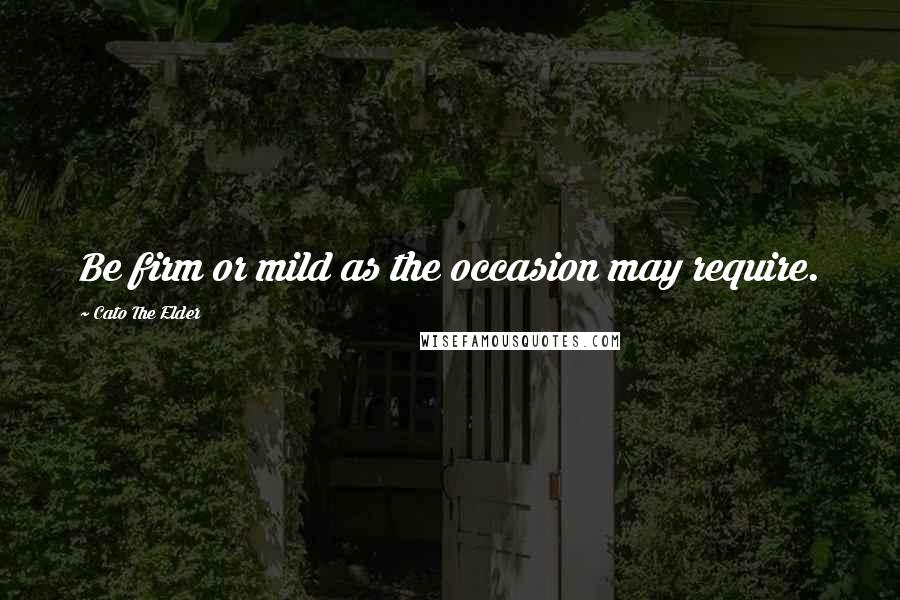 Cato The Elder Quotes: Be firm or mild as the occasion may require.