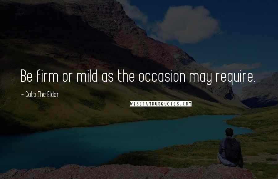 Cato The Elder Quotes: Be firm or mild as the occasion may require.