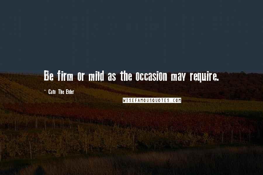 Cato The Elder Quotes: Be firm or mild as the occasion may require.