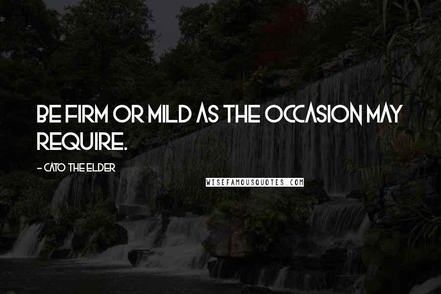 Cato The Elder Quotes: Be firm or mild as the occasion may require.