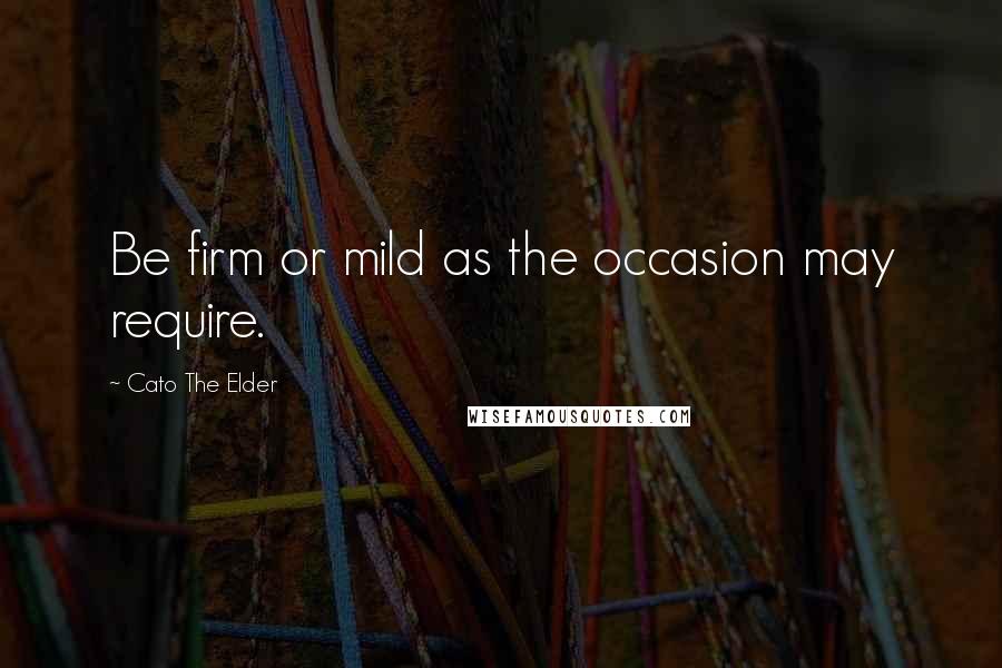 Cato The Elder Quotes: Be firm or mild as the occasion may require.