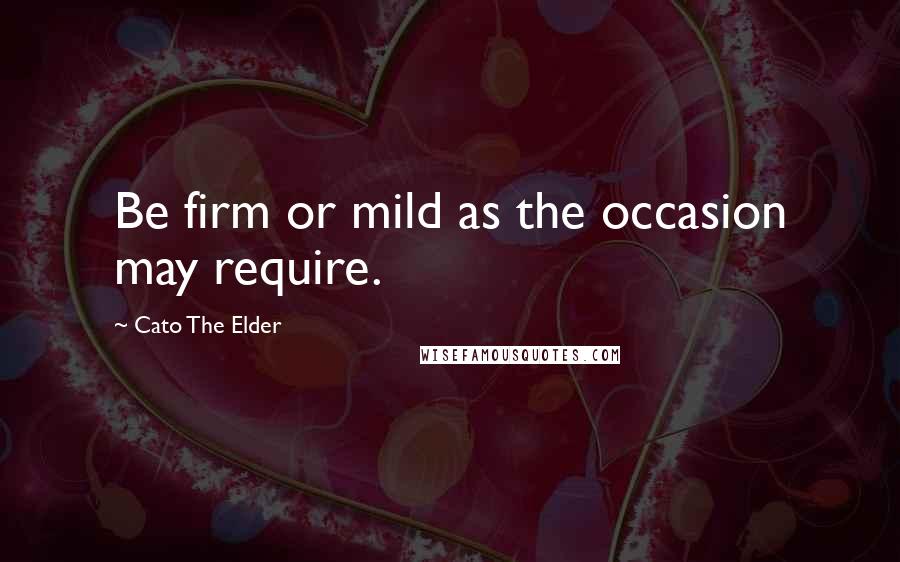 Cato The Elder Quotes: Be firm or mild as the occasion may require.