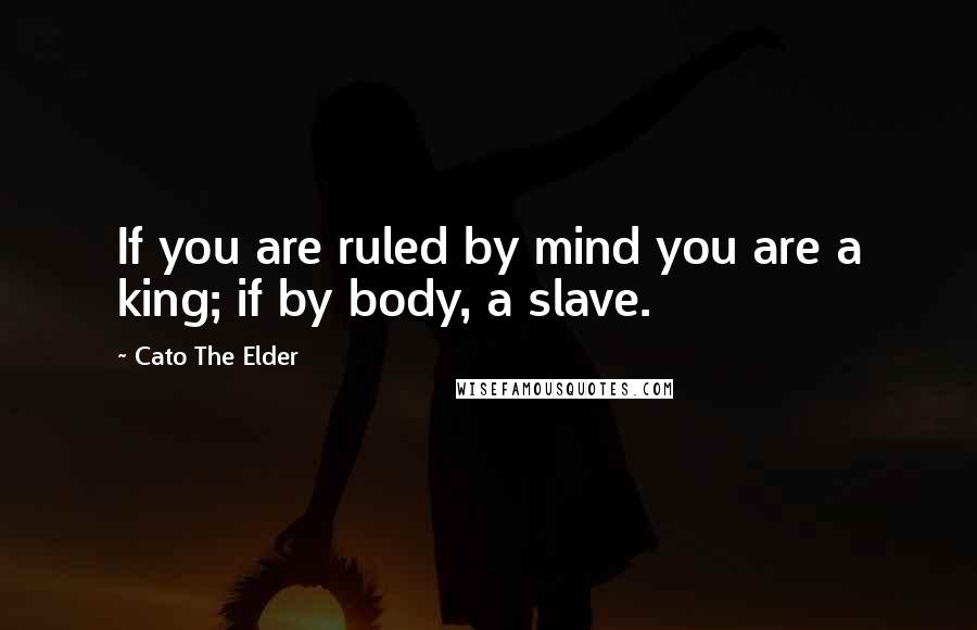 Cato The Elder Quotes: If you are ruled by mind you are a king; if by body, a slave.