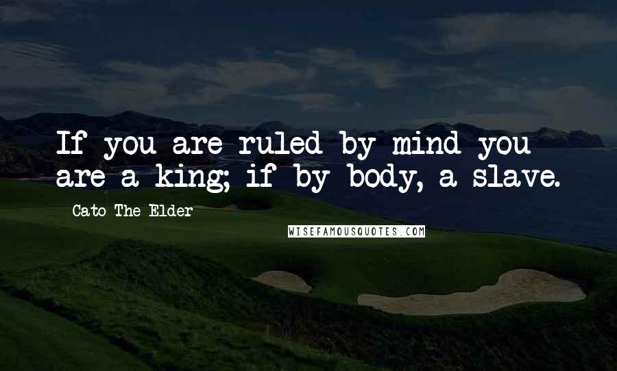 Cato The Elder Quotes: If you are ruled by mind you are a king; if by body, a slave.