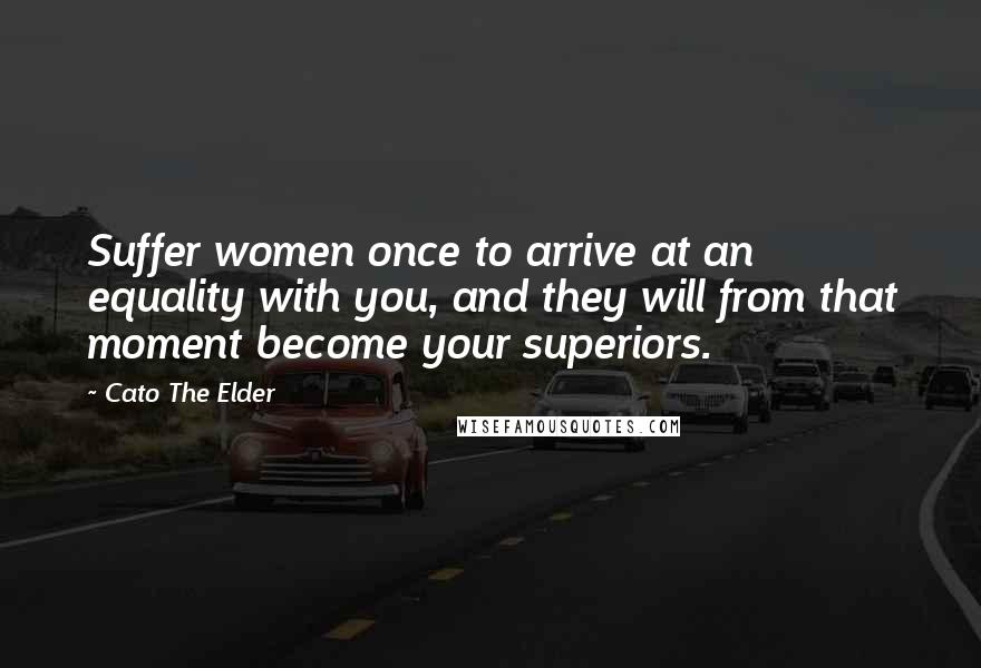 Cato The Elder Quotes: Suffer women once to arrive at an equality with you, and they will from that moment become your superiors.