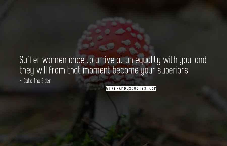 Cato The Elder Quotes: Suffer women once to arrive at an equality with you, and they will from that moment become your superiors.