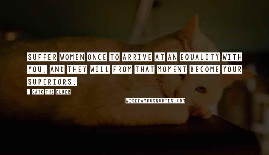 Cato The Elder Quotes: Suffer women once to arrive at an equality with you, and they will from that moment become your superiors.