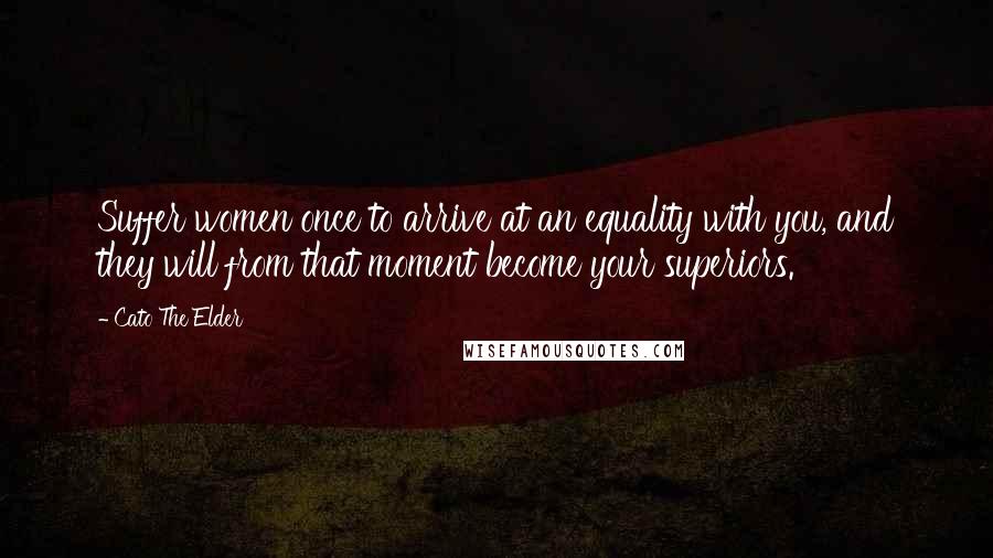 Cato The Elder Quotes: Suffer women once to arrive at an equality with you, and they will from that moment become your superiors.