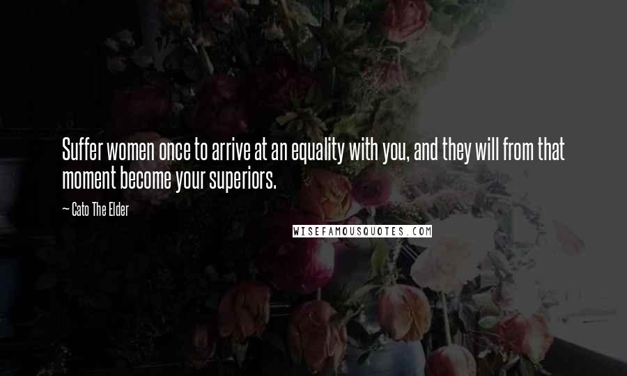 Cato The Elder Quotes: Suffer women once to arrive at an equality with you, and they will from that moment become your superiors.