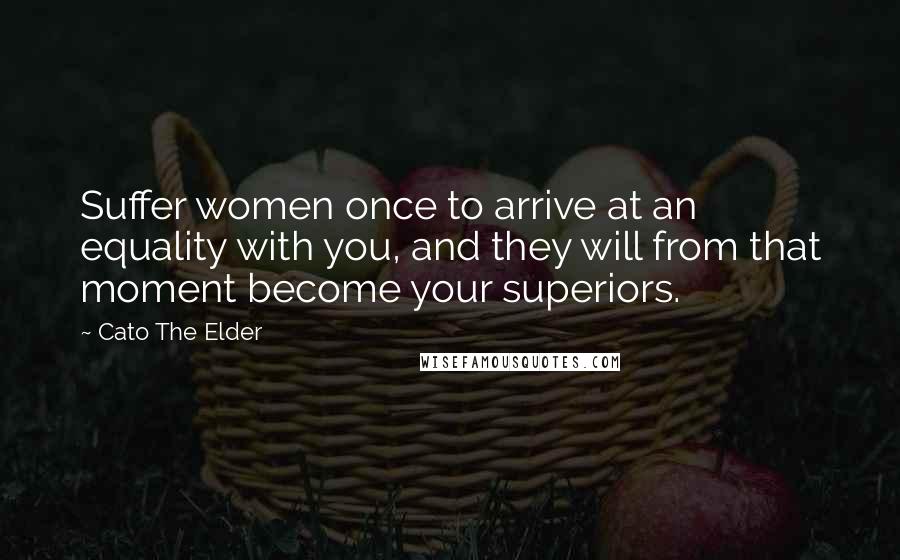 Cato The Elder Quotes: Suffer women once to arrive at an equality with you, and they will from that moment become your superiors.