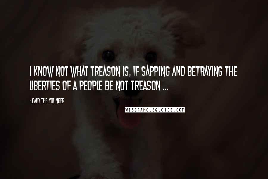 Cato The Younger Quotes: I know not what treason is, if sapping and betraying the liberties of a people be not treason ...