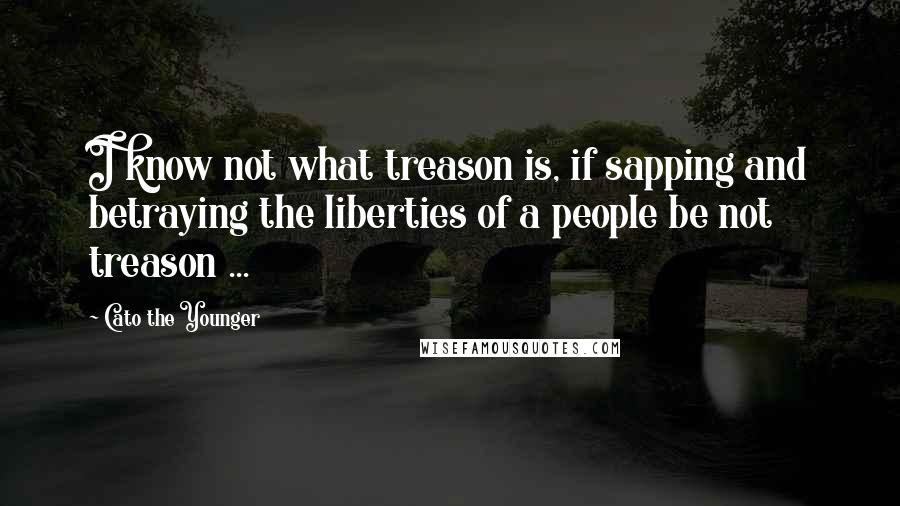 Cato The Younger Quotes: I know not what treason is, if sapping and betraying the liberties of a people be not treason ...