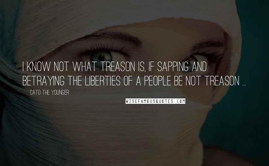 Cato The Younger Quotes: I know not what treason is, if sapping and betraying the liberties of a people be not treason ...