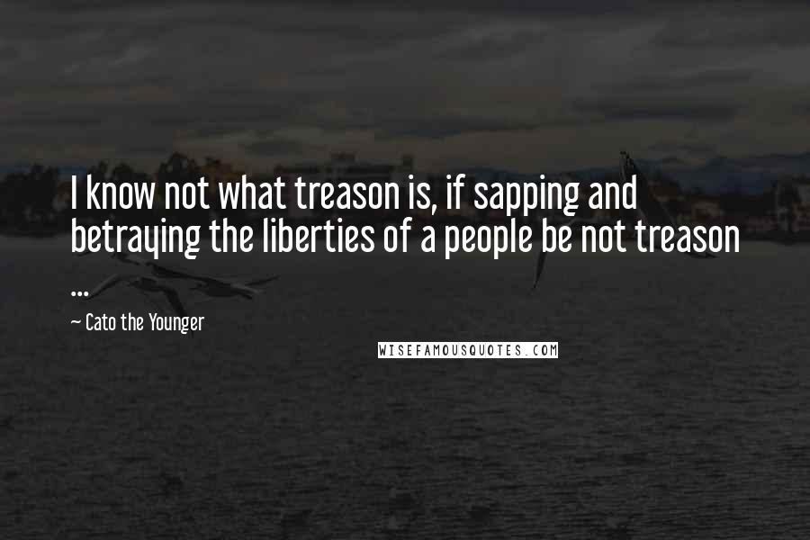 Cato The Younger Quotes: I know not what treason is, if sapping and betraying the liberties of a people be not treason ...