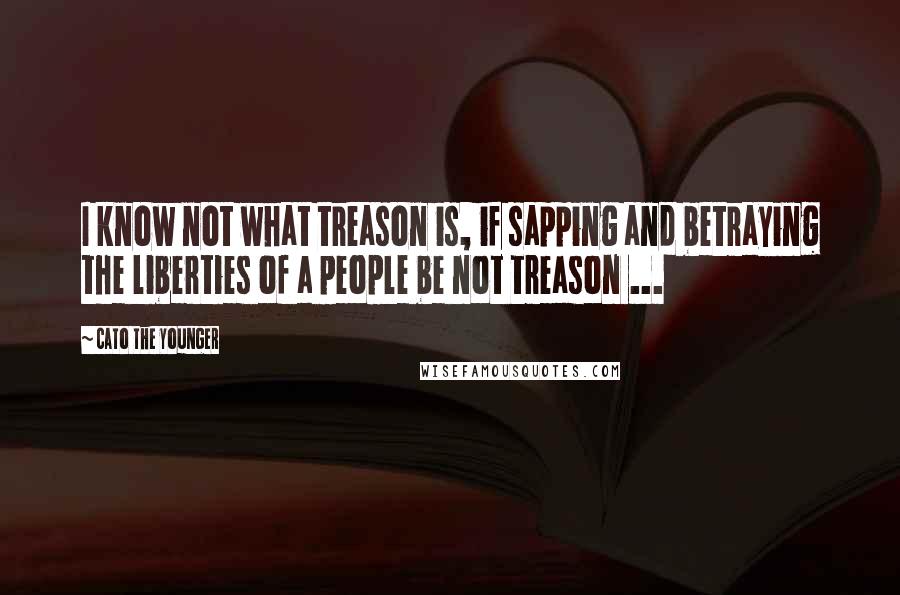 Cato The Younger Quotes: I know not what treason is, if sapping and betraying the liberties of a people be not treason ...