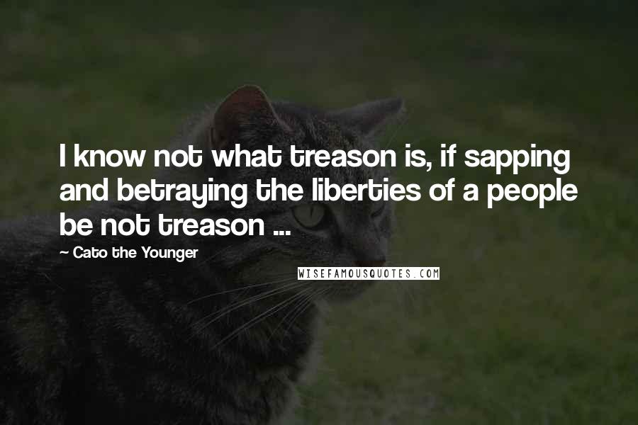 Cato The Younger Quotes: I know not what treason is, if sapping and betraying the liberties of a people be not treason ...