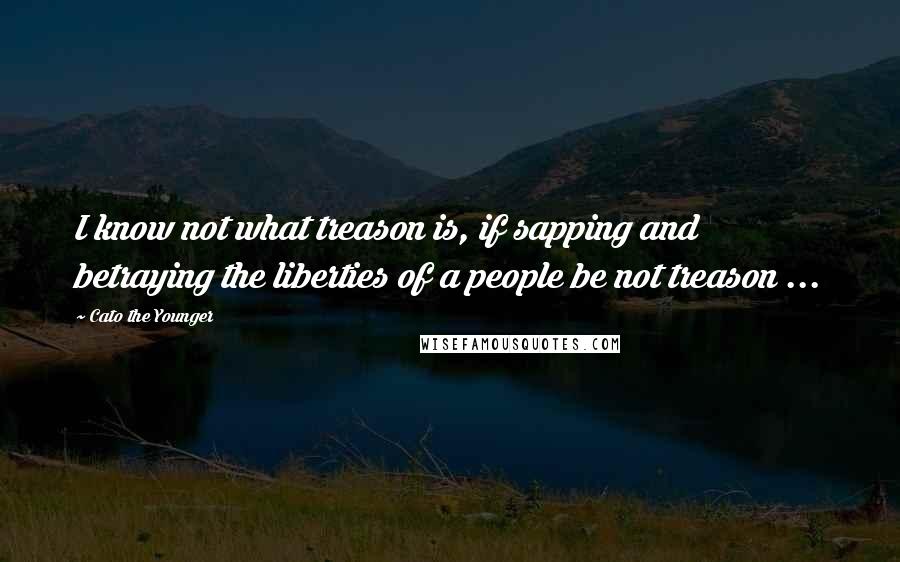 Cato The Younger Quotes: I know not what treason is, if sapping and betraying the liberties of a people be not treason ...