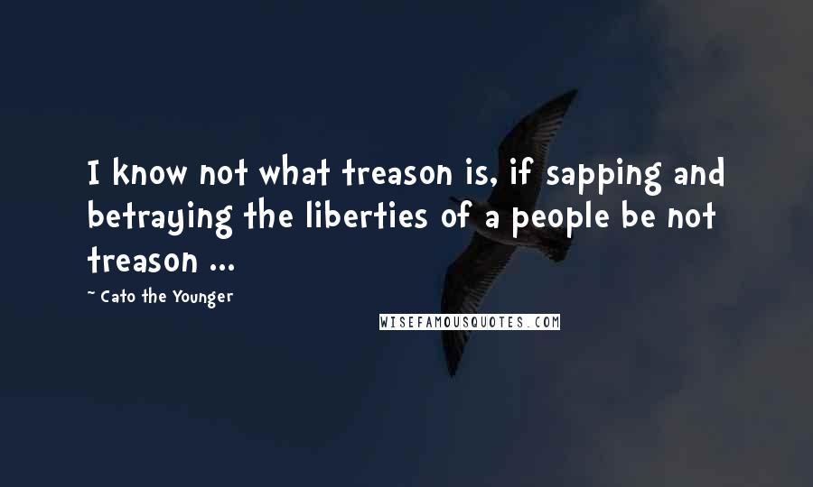 Cato The Younger Quotes: I know not what treason is, if sapping and betraying the liberties of a people be not treason ...