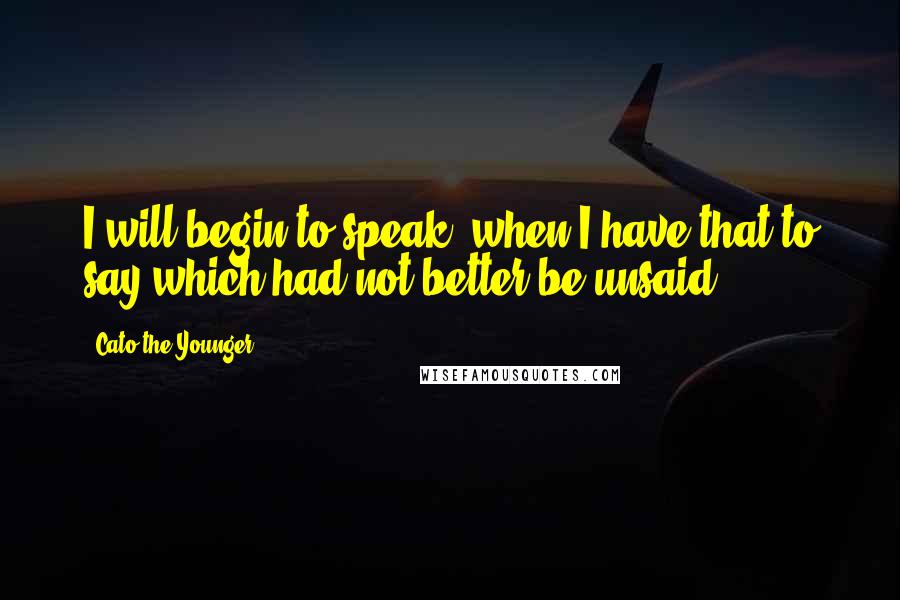 Cato The Younger Quotes: I will begin to speak, when I have that to say which had not better be unsaid.