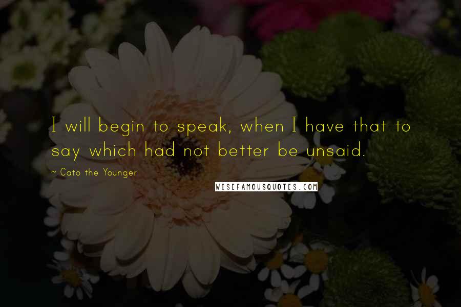 Cato The Younger Quotes: I will begin to speak, when I have that to say which had not better be unsaid.