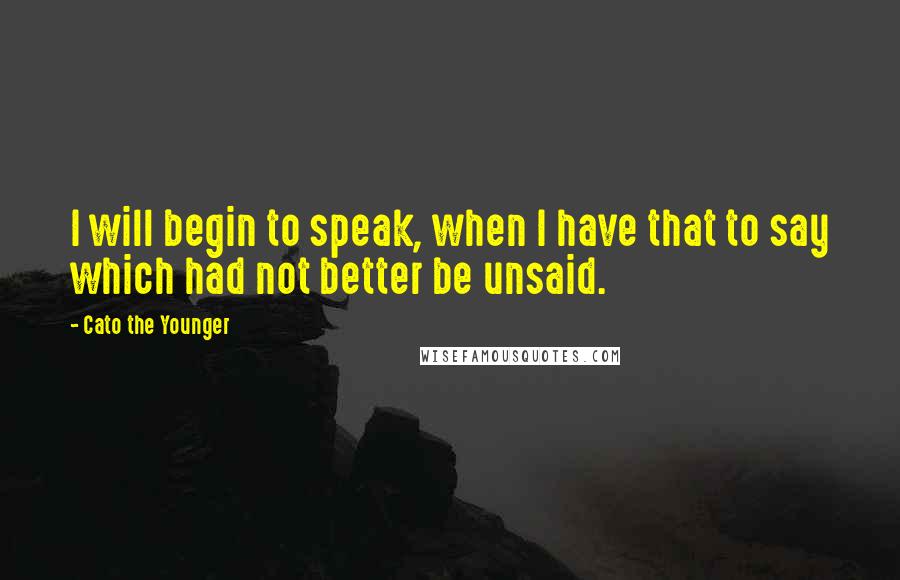 Cato The Younger Quotes: I will begin to speak, when I have that to say which had not better be unsaid.