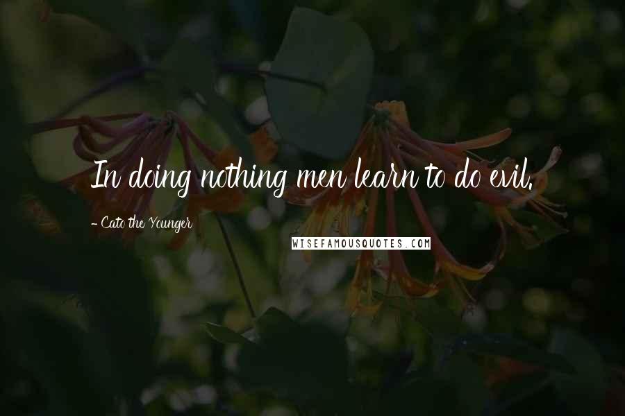 Cato The Younger Quotes: In doing nothing men learn to do evil.