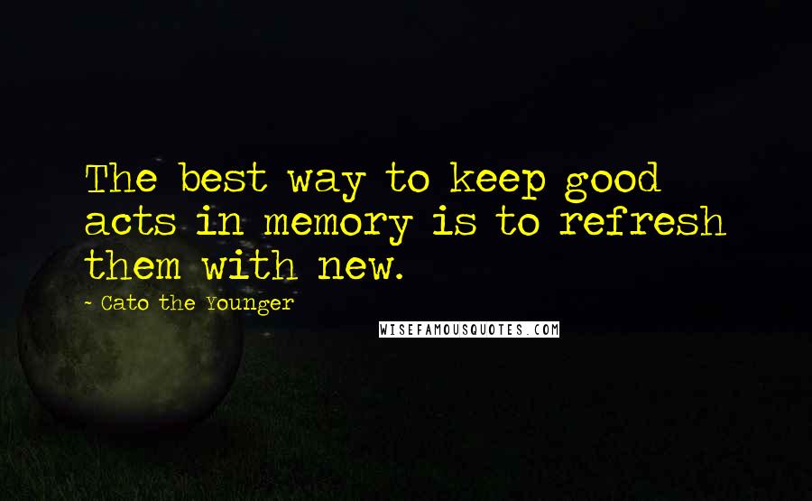 Cato The Younger Quotes: The best way to keep good acts in memory is to refresh them with new.