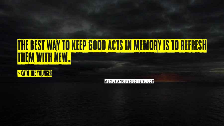 Cato The Younger Quotes: The best way to keep good acts in memory is to refresh them with new.