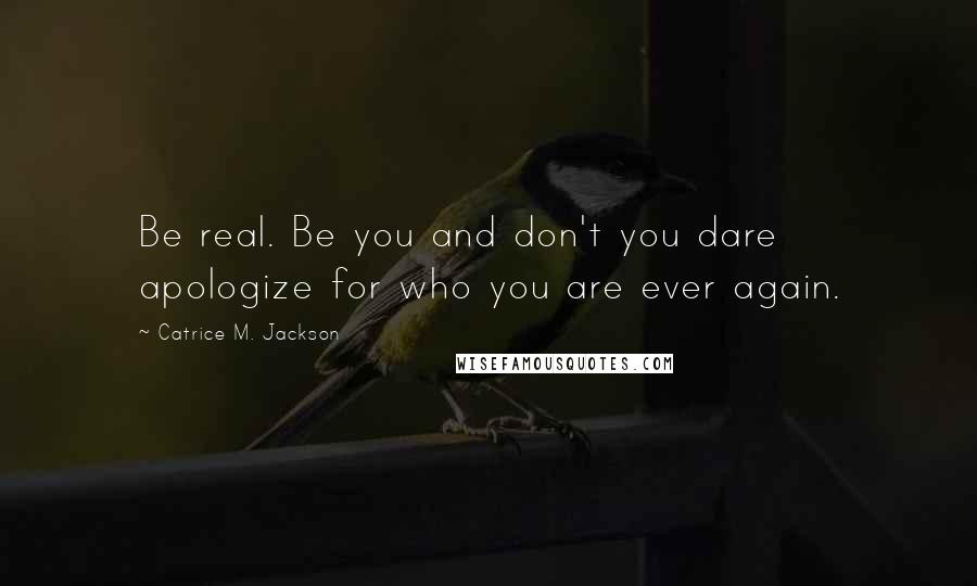 Catrice M. Jackson Quotes: Be real. Be you and don't you dare apologize for who you are ever again.