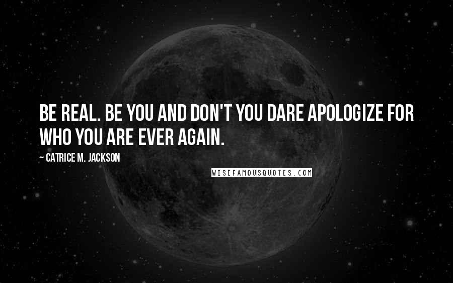 Catrice M. Jackson Quotes: Be real. Be you and don't you dare apologize for who you are ever again.