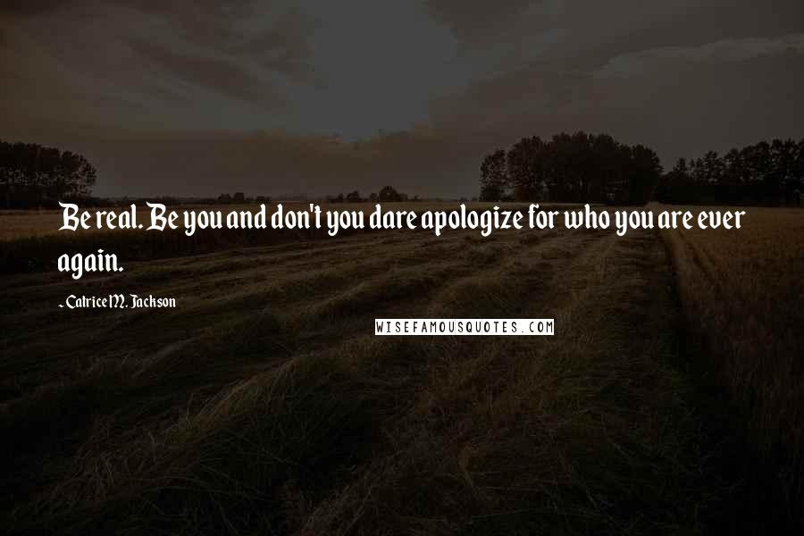 Catrice M. Jackson Quotes: Be real. Be you and don't you dare apologize for who you are ever again.