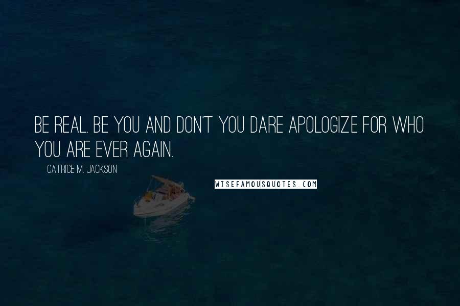 Catrice M. Jackson Quotes: Be real. Be you and don't you dare apologize for who you are ever again.