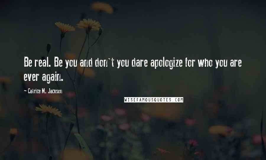 Catrice M. Jackson Quotes: Be real. Be you and don't you dare apologize for who you are ever again.