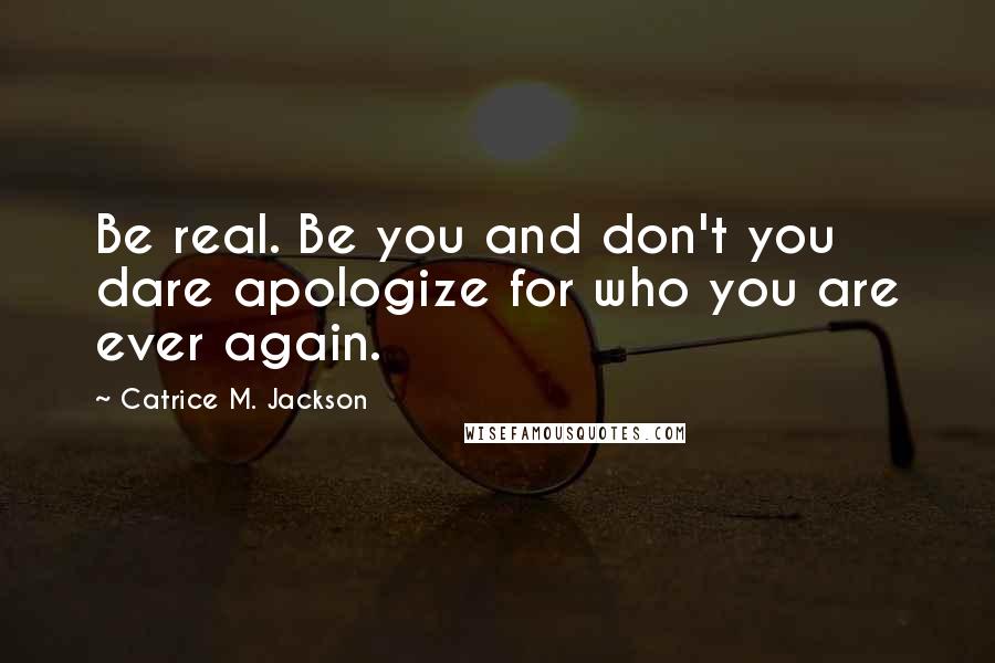 Catrice M. Jackson Quotes: Be real. Be you and don't you dare apologize for who you are ever again.