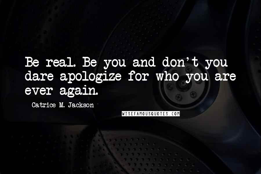 Catrice M. Jackson Quotes: Be real. Be you and don't you dare apologize for who you are ever again.