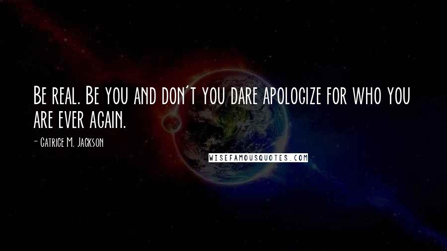 Catrice M. Jackson Quotes: Be real. Be you and don't you dare apologize for who you are ever again.