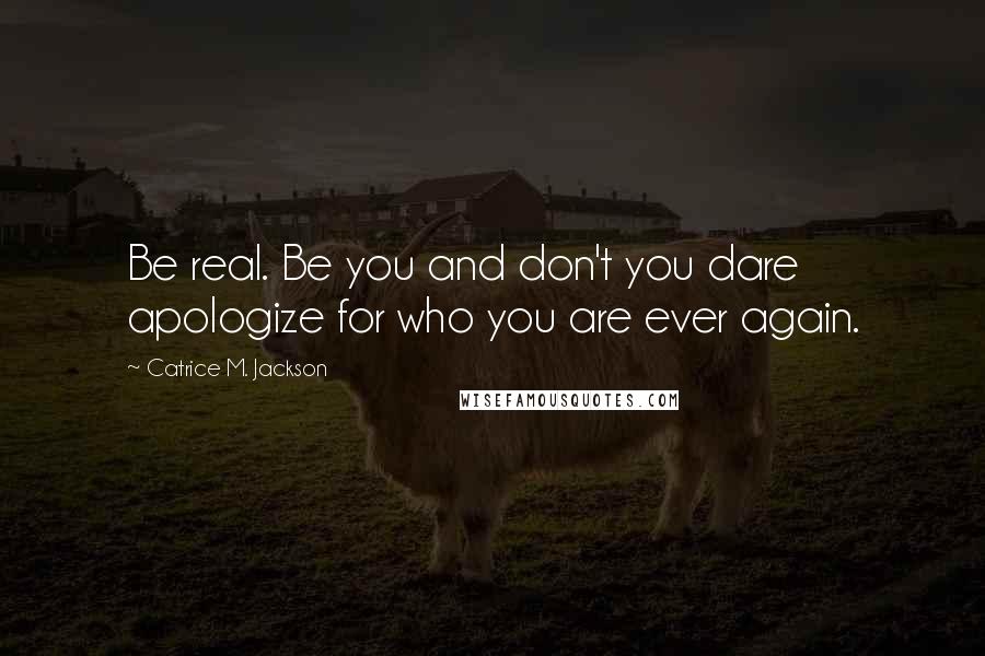 Catrice M. Jackson Quotes: Be real. Be you and don't you dare apologize for who you are ever again.