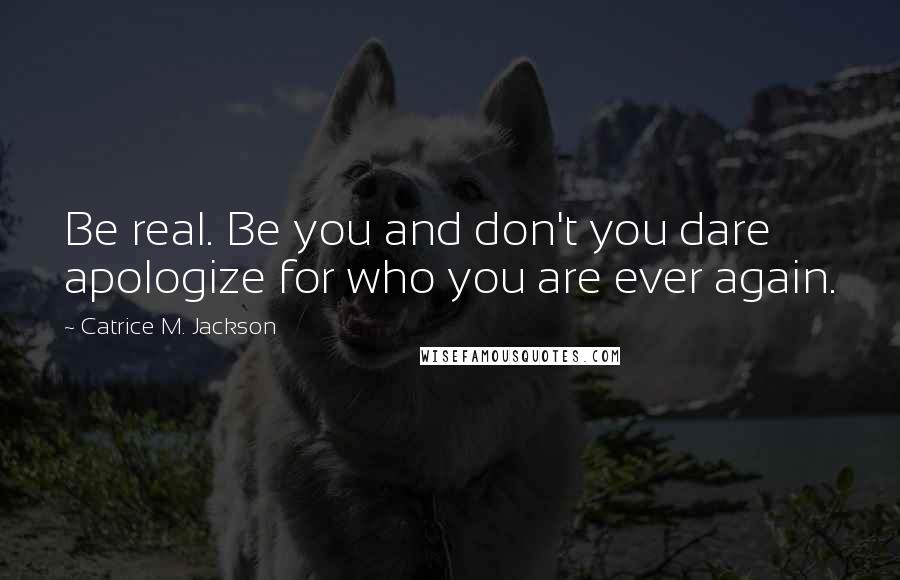 Catrice M. Jackson Quotes: Be real. Be you and don't you dare apologize for who you are ever again.