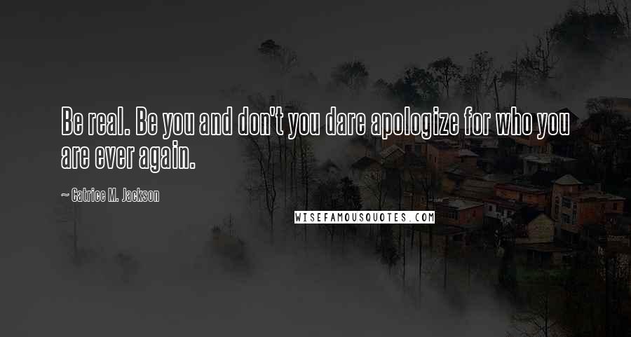 Catrice M. Jackson Quotes: Be real. Be you and don't you dare apologize for who you are ever again.