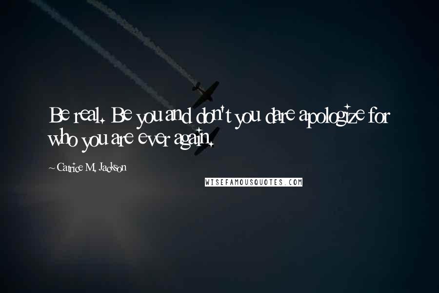 Catrice M. Jackson Quotes: Be real. Be you and don't you dare apologize for who you are ever again.