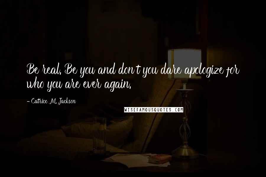 Catrice M. Jackson Quotes: Be real. Be you and don't you dare apologize for who you are ever again.