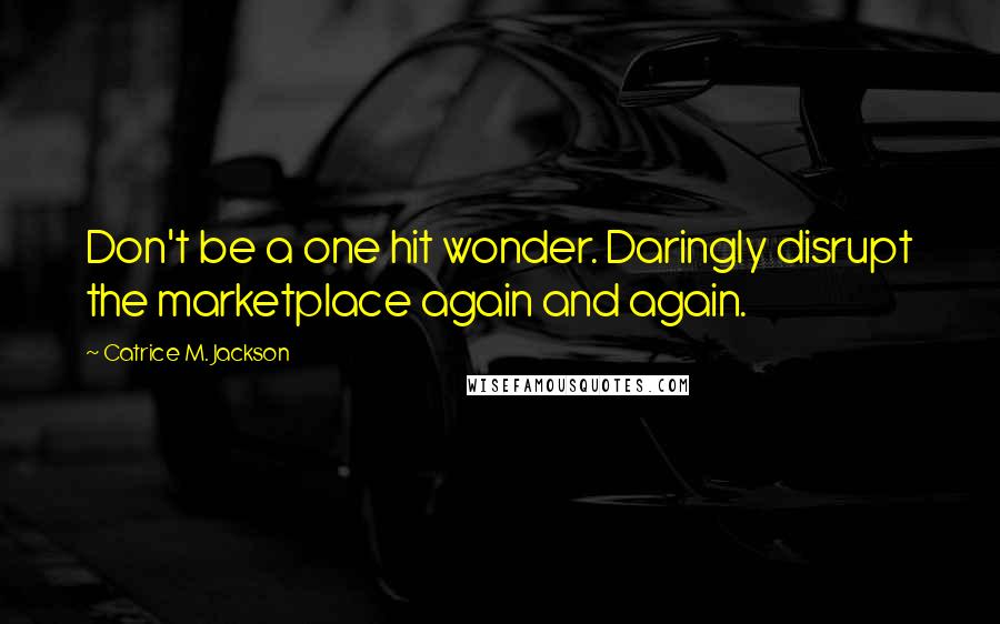 Catrice M. Jackson Quotes: Don't be a one hit wonder. Daringly disrupt the marketplace again and again.