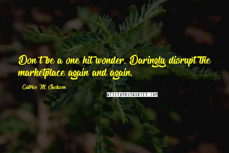 Catrice M. Jackson Quotes: Don't be a one hit wonder. Daringly disrupt the marketplace again and again.