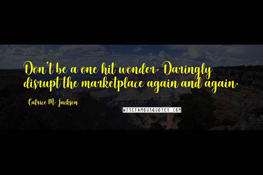 Catrice M. Jackson Quotes: Don't be a one hit wonder. Daringly disrupt the marketplace again and again.