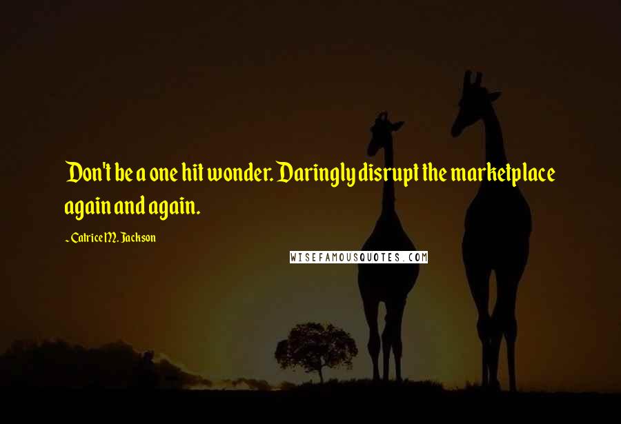 Catrice M. Jackson Quotes: Don't be a one hit wonder. Daringly disrupt the marketplace again and again.